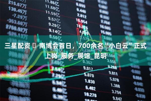 三星配资 ​南博会首日，700余名“小白云”正式上岗_服务_展馆_昆明