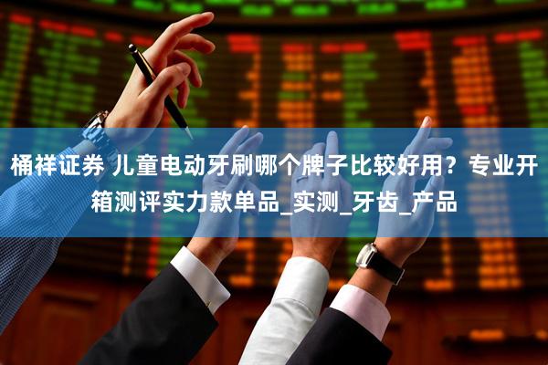 桶祥证券 儿童电动牙刷哪个牌子比较好用？专业开箱测评实力款单品_实测_牙齿_产品