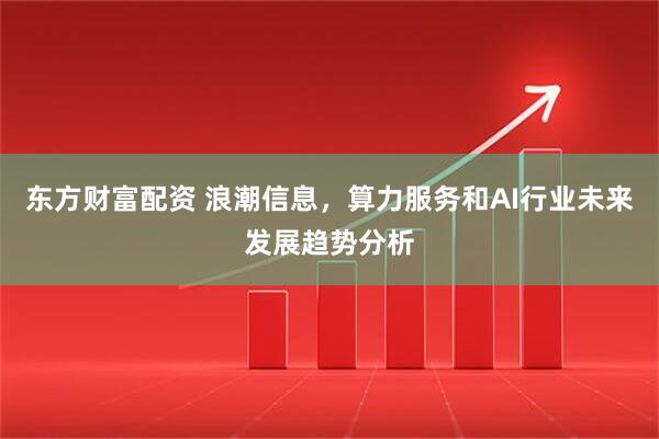 东方财富配资 浪潮信息，算力服务和AI行业未来发展趋势分析