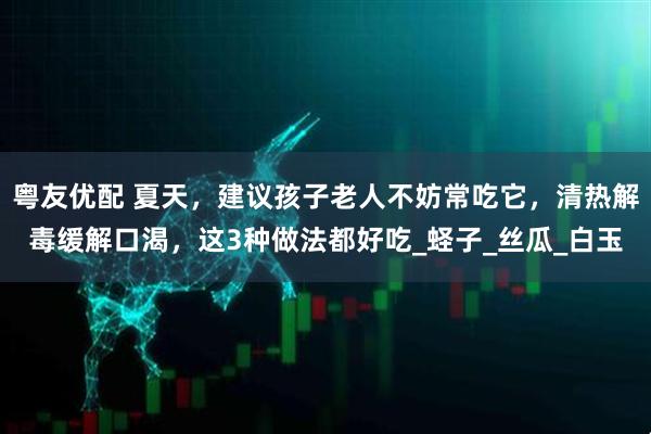 粤友优配 夏天，建议孩子老人不妨常吃它，清热解毒缓解口渴，这3种做法都好吃_蛏子_丝瓜_白玉