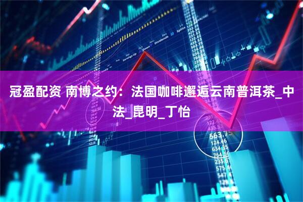冠盈配资 南博之约：法国咖啡邂逅云南普洱茶_中法_昆明_丁怡