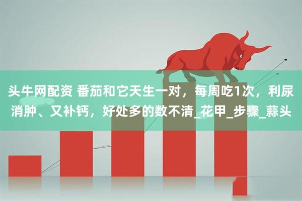 头牛网配资 番茄和它天生一对，每周吃1次，利尿消肿、又补钙，好处多的数不清_花甲_步骤_蒜头