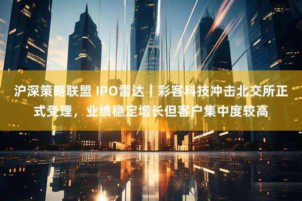 沪深策略联盟 IPO雷达｜彩客科技冲击北交所正式受理，业绩稳定增长但客户集中度较高