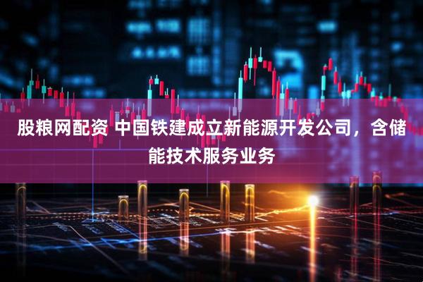 股粮网配资 中国铁建成立新能源开发公司，含储能技术服务业务