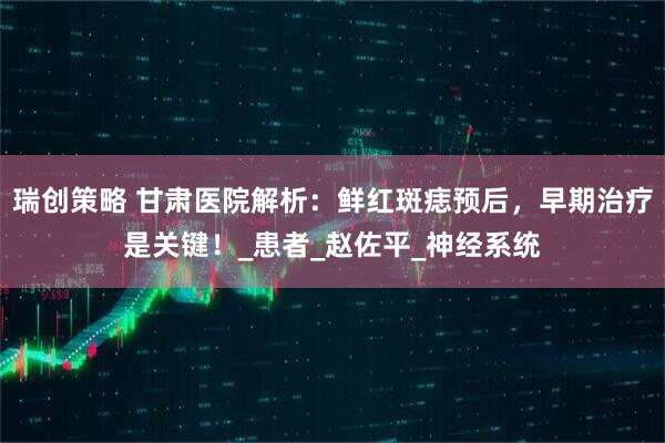 瑞创策略 甘肃医院解析：鲜红斑痣预后，早期治疗是关键！_患者_赵佐平_神经系统