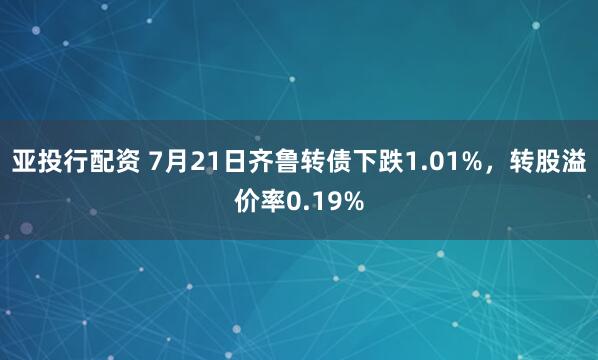 亚投行配资 7月21日齐鲁转债下跌1.01%，转股溢价率0.19%