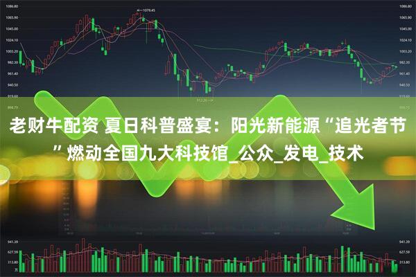 老财牛配资 夏日科普盛宴：阳光新能源“追光者节”燃动全国九大科技馆_公众_发电_技术