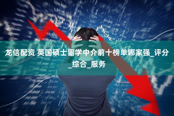龙信配资 英国硕士留学中介前十榜单哪家强_评分_综合_服务