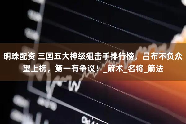 明珠配资 三国五大神级狙击手排行榜，吕布不负众望上榜，第一有争议！_箭术_名将_箭法