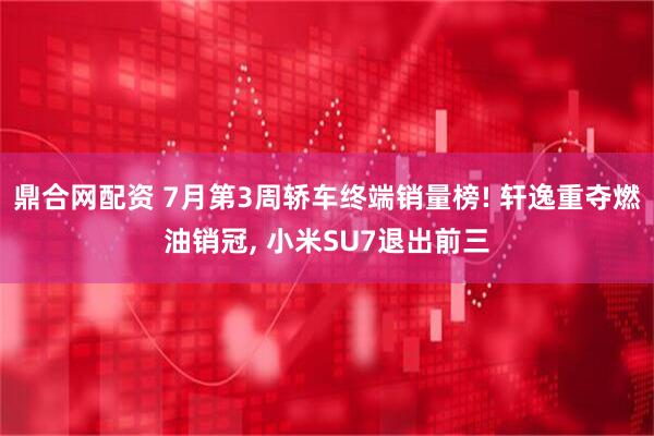 鼎合网配资 7月第3周轿车终端销量榜! 轩逸重夺燃油销冠, 小米SU7退出前三