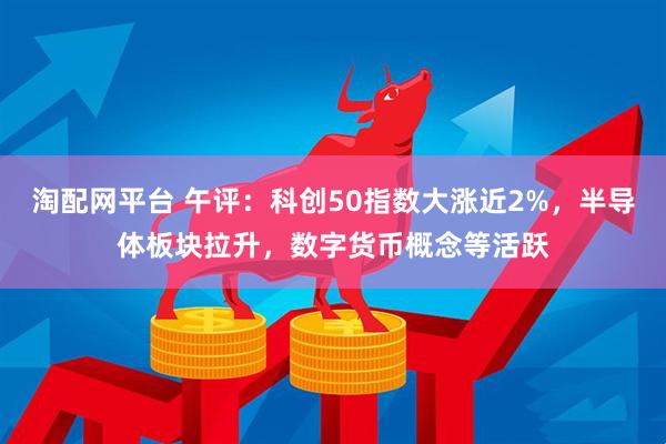 淘配网平台 午评：科创50指数大涨近2%，半导体板块拉升，数字货币概念等活跃