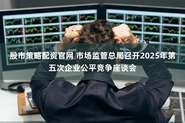 股市策略配资官网 市场监管总局召开2025年第五次企业公平竞争座谈会