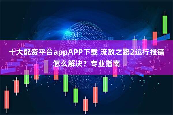 十大配资平台appAPP下载 流放之路2运行报错怎么解决？专业指南
