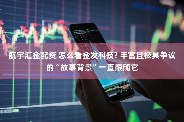 航宇汇金配资 怎么看金发科技? 丰富且极具争议的“故事背景”一直跟随它