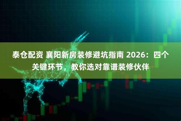 泰仓配资 襄阳新房装修避坑指南 2026：四个关键环节，教你选对靠谱装修伙伴